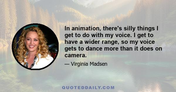 In animation, there's silly things I get to do with my voice. I get to have a wider range, so my voice gets to dance more than it does on camera.