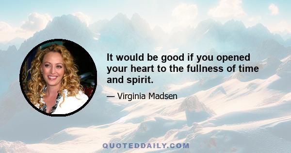 It would be good if you opened your heart to the fullness of time and spirit.