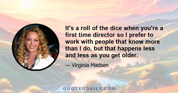 It's a roll of the dice when you're a first time director so I prefer to work with people that know more than I do, but that happens less and less as you get older.