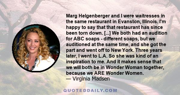 Marg Helgenberger and I were waitresses in the same restaurant in Evanston, Illinois. I'm happy to say that that restaurant has since been torn down. [...] We both had an audition for ABC soaps - different soaps, but we 