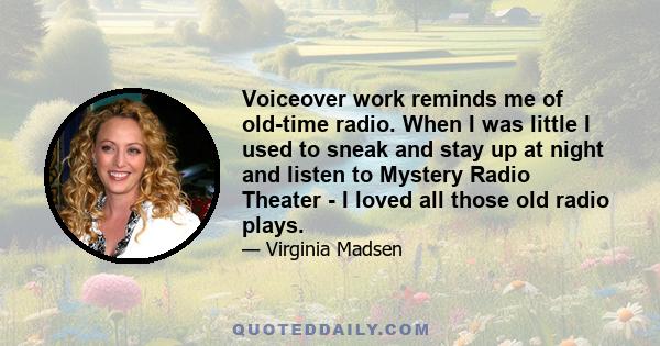 Voiceover work reminds me of old-time radio. When I was little I used to sneak and stay up at night and listen to Mystery Radio Theater - I loved all those old radio plays.