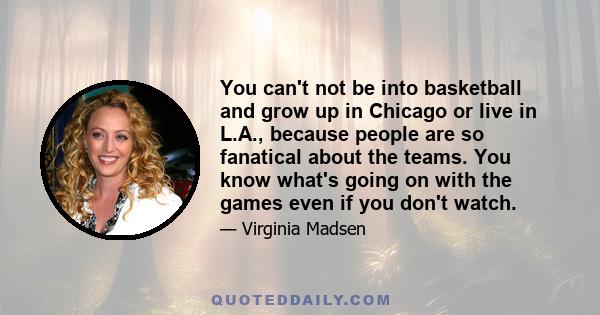 You can't not be into basketball and grow up in Chicago or live in L.A., because people are so fanatical about the teams. You know what's going on with the games even if you don't watch.