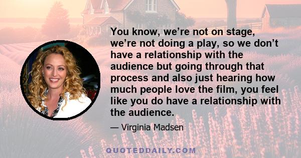 You know, we’re not on stage, we’re not doing a play, so we don’t have a relationship with the audience but going through that process and also just hearing how much people love the film, you feel like you do have a