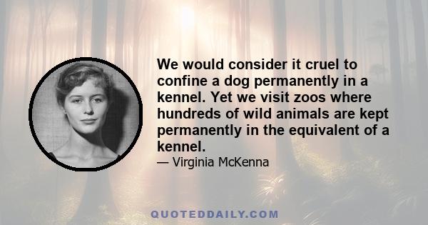 We would consider it cruel to confine a dog permanently in a kennel. Yet we visit zoos where hundreds of wild animals are kept permanently in the equivalent of a kennel.