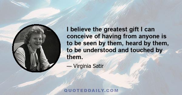 I believe the greatest gift I can conceive of having from anyone is to be seen by them, heard by them, to be understood and touched by them.