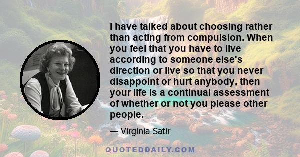 I have talked about choosing rather than acting from compulsion. When you feel that you have to live according to someone else's direction or live so that you never disappoint or hurt anybody, then your life is a