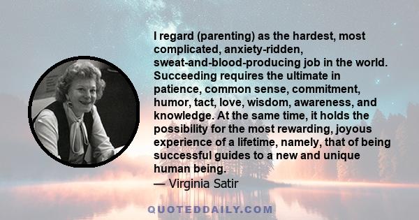 I regard (parenting) as the hardest, most complicated, anxiety-ridden, sweat-and-blood-producing job in the world. Succeeding requires the ultimate in patience, common sense, commitment, humor, tact, love, wisdom,