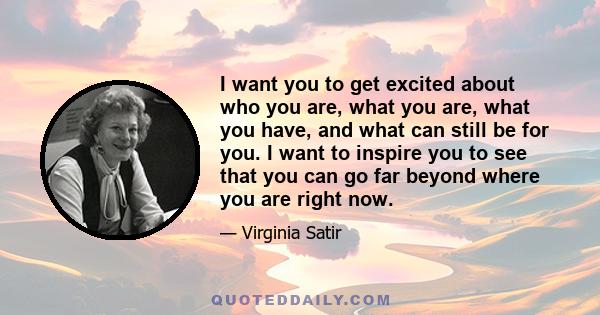 I want you to get excited about who you are, what you are, what you have, and what can still be for you. I want to inspire you to see that you can go far beyond where you are right now.