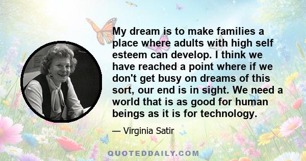 My dream is to make families a place where adults with high self esteem can develop. I think we have reached a point where if we don't get busy on dreams of this sort, our end is in sight. We need a world that is as