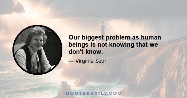 Our biggest problem as human beings is not knowing that we don't know.