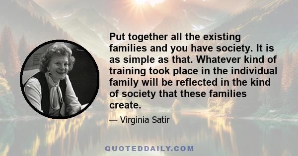 Put together all the existing families and you have society. It is as simple as that. Whatever kind of training took place in the individual family will be reflected in the kind of society that these families create.