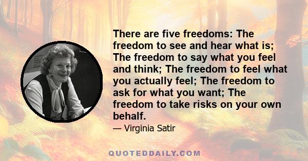 There are five freedoms: The freedom to see and hear what is; The freedom to say what you feel and think; The freedom to feel what you actually feel; The freedom to ask for what you want; The freedom to take risks on