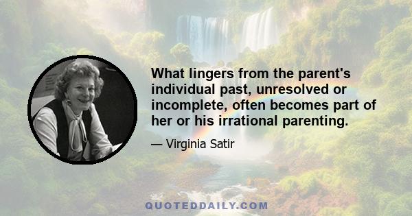 What lingers from the parent's individual past, unresolved or incomplete, often becomes part of her or his irrational parenting.