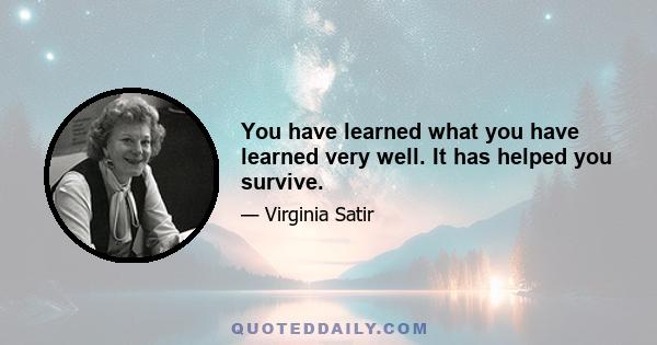 You have learned what you have learned very well. It has helped you survive.