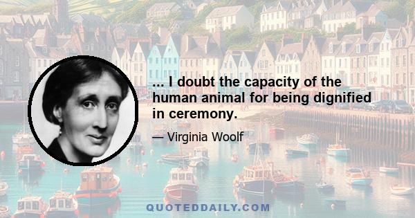 ... I doubt the capacity of the human animal for being dignified in ceremony.