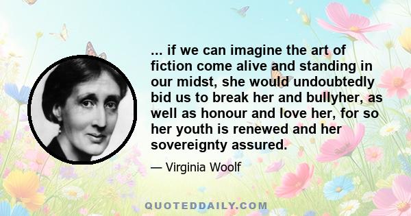 ... if we can imagine the art of fiction come alive and standing in our midst, she would undoubtedly bid us to break her and bullyher, as well as honour and love her, for so her youth is renewed and her sovereignty