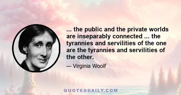 ... the public and the private worlds are inseparably connected ... the tyrannies and servilities of the one are the tyrannies and servilities of the other.