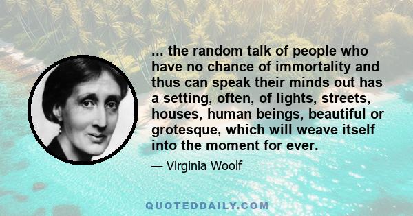 ... the random talk of people who have no chance of immortality and thus can speak their minds out has a setting, often, of lights, streets, houses, human beings, beautiful or grotesque, which will weave itself into the 