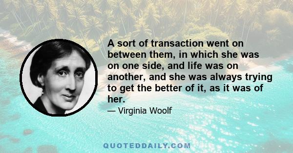 A sort of transaction went on between them, in which she was on one side, and life was on another, and she was always trying to get the better of it, as it was of her.