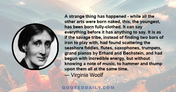 A strange thing has happened - while all the other arts were born naked, this, the youngest, has been born fully-clothed. It can say everything before it has anything to say. It is as if the savage tribe, instead of