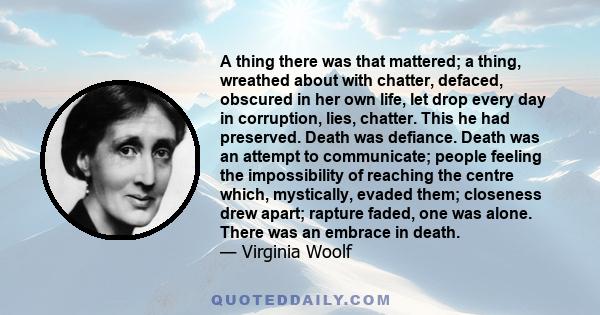 A thing there was that mattered; a thing, wreathed about with chatter, defaced, obscured in her own life, let drop every day in corruption, lies, chatter. This he had preserved. Death was defiance. Death was an attempt