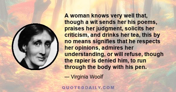 A woman knows very well that, though a wit sends her his poems, praises her judgment, solicits her criticism, and drinks her tea, this by no means signifies that he respects her opinions, admires her understanding, or