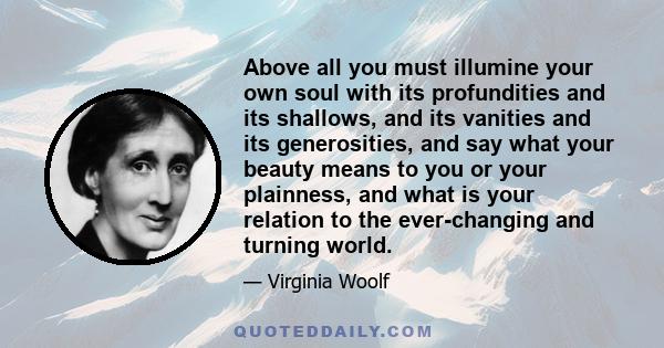 Above all you must illumine your own soul with its profundities and its shallows, and its vanities and its generosities, and say what your beauty means to you or your plainness, and what is your relation to the