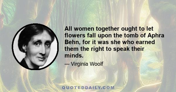 All women together ought to let flowers fall upon the tomb of Aphra Behn, for it was she who earned them the right to speak their minds.