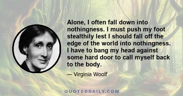 Alone, I often fall down into nothingness. I must push my foot stealthily lest I should fall off the edge of the world into nothingness. I have to bang my head against some hard door to call myself back to the body.