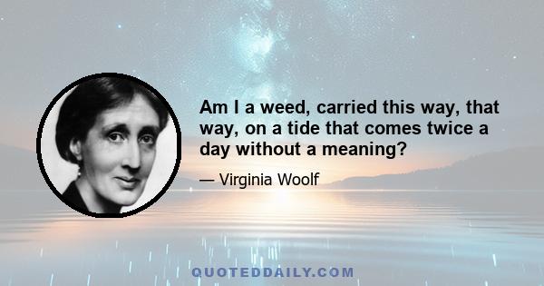 Am I a weed, carried this way, that way, on a tide that comes twice a day without a meaning?