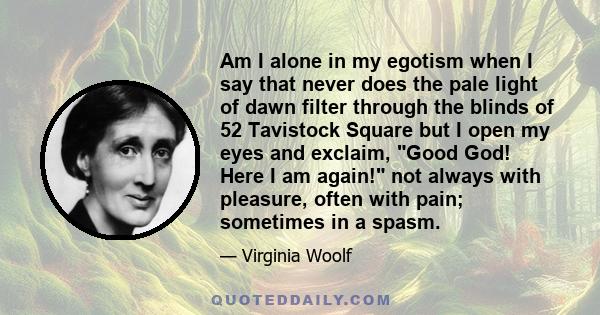 Am I alone in my egotism when I say that never does the pale light of dawn filter through the blinds of 52 Tavistock Square but I open my eyes and exclaim, Good God! Here I am again! not always with pleasure, often with 