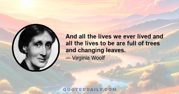 And all the lives we ever lived and all the lives to be are full of trees and changing leaves.