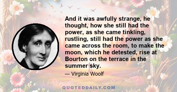 And it was awfully strange, he thought, how she still had the power, as she came tinkling, rustling, still had the power as she came across the room, to make the moon, which he detested, rise at Bourton on the terrace