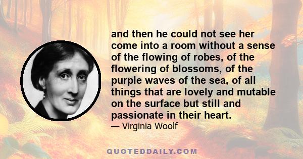 and then he could not see her come into a room without a sense of the flowing of robes, of the flowering of blossoms, of the purple waves of the sea, of all things that are lovely and mutable on the surface but still