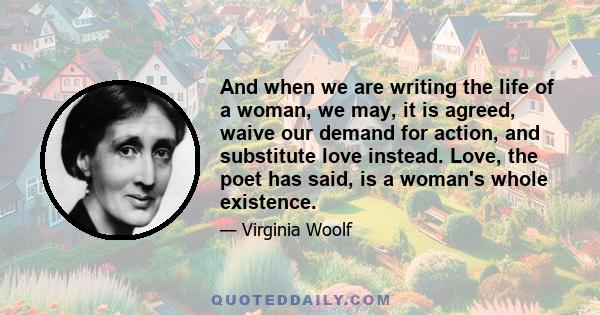 And when we are writing the life of a woman, we may, it is agreed, waive our demand for action, and substitute love instead. Love, the poet has said, is a woman's whole existence.