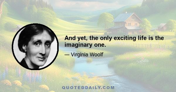 And yet, the only exciting life is the imaginary one.