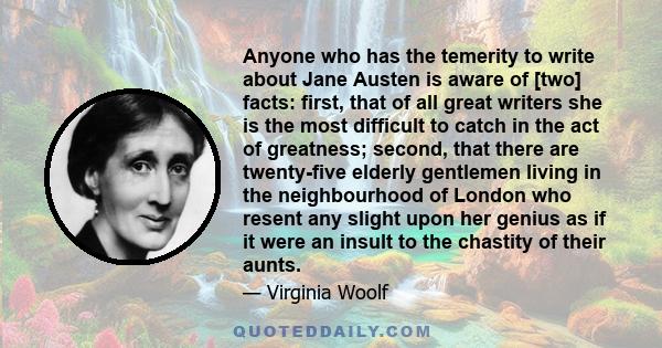 Anyone who has the temerity to write about Jane Austen is aware of [two] facts: first, that of all great writers she is the most difficult to catch in the act of greatness; second, that there are twenty-five elderly