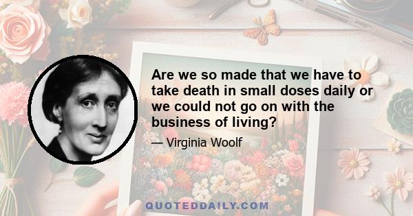 Are we so made that we have to take death in small doses daily or we could not go on with the business of living?