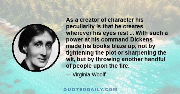 As a creator of character his peculiarity is that he creates wherever his eyes rest ... With such a power at his command Dickens made his books blaze up, not by tightening the plot or sharpening the wit, but by throwing 