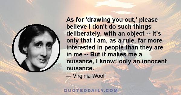 As for 'drawing you out,' please believe I don't do such things deliberately, with an object -- It's only that I am, as a rule, far more interested in people than they are in me -- But it makes me a nuisance, I know: