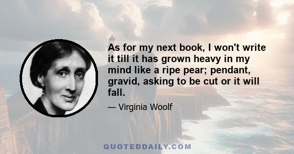 As for my next book, I won't write it till it has grown heavy in my mind like a ripe pear; pendant, gravid, asking to be cut or it will fall.