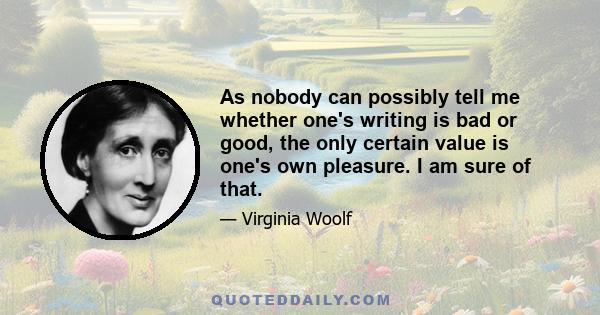 As nobody can possibly tell me whether one's writing is bad or good, the only certain value is one's own pleasure. I am sure of that.