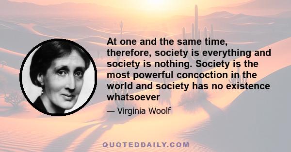 At one and the same time, therefore, society is everything and society is nothing. Society is the most powerful concoction in the world and society has no existence whatsoever