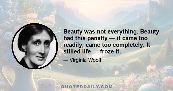 Beauty was not everything. Beauty had this penalty — it came too readily, came too completely. It stilled life — froze it.