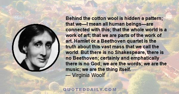 Behind the cotton wool is hidden a pattern; that we—I mean all human beings—are connected with this; that the whole world is a work of art; that we are parts of the work of art. Hamlet or a Beethoven quartet is the