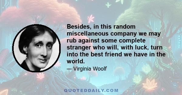 Besides, in this random miscellaneous company we may rub against some complete stranger who will, with luck, turn into the best friend we have in the world.