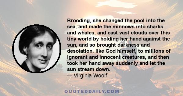 Brooding, she changed the pool into the sea, and made the minnows into sharks and whales, and cast vast clouds over this tiny world by holding her hand against the sun, and so brought darkness and desolation, like God