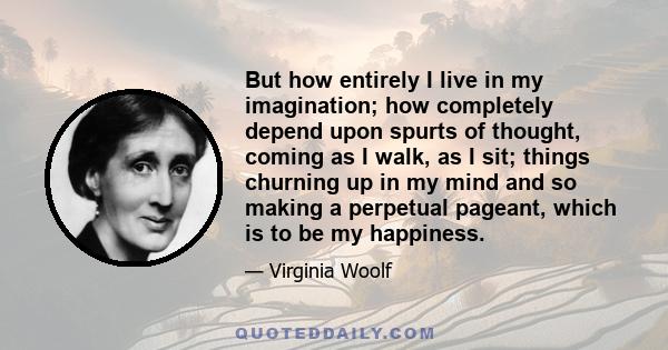 But how entirely I live in my imagination; how completely depend upon spurts of thought, coming as I walk, as I sit; things churning up in my mind and so making a perpetual pageant, which is to be my happiness.