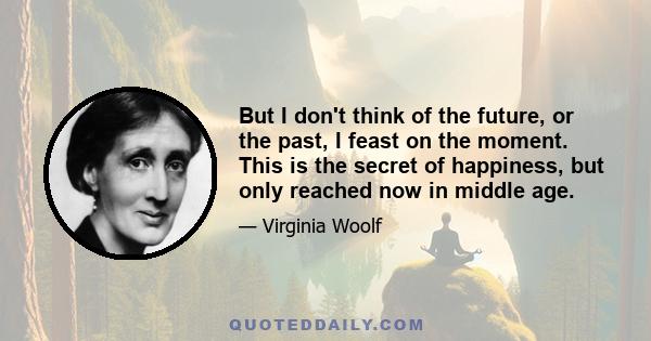 But I don't think of the future, or the past, I feast on the moment. This is the secret of happiness, but only reached now in middle age.