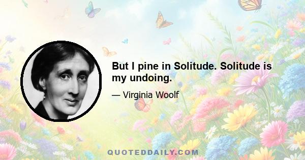 But I pine in Solitude. Solitude is my undoing.